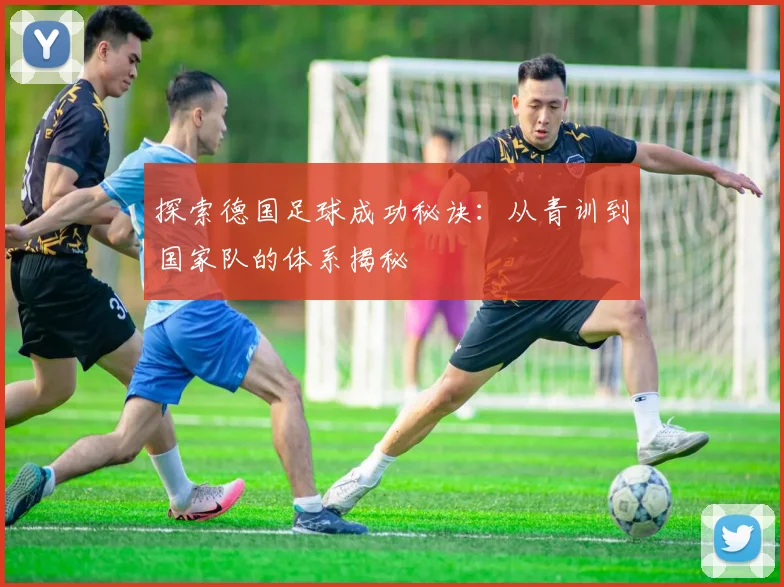 探索德国足球成功秘诀:从青训到国家队的体系揭秘