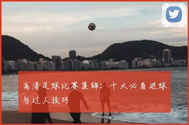高清足球比赛集锦:十大必看进球与过人技巧