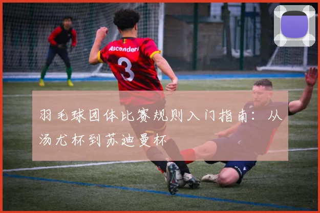 羽毛球团体比赛规则入门指南:从汤尤杯到苏迪曼杯